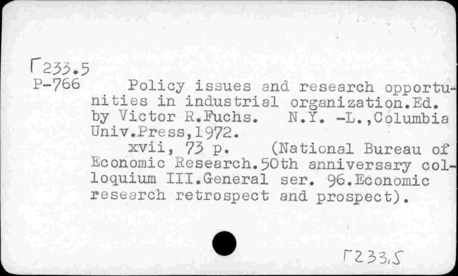 ﻿P-766 Policy issues and research opportunities in industrial organization.Ed. by Victor R.Fuchs.	N.Y. —L.,Columbia
Univ.Press,1972.
xvii, 73 p. (National Bureau of Economic Research.50th anniversary colloquium III.General ser. 96.Economic research retrospect and prospect).
